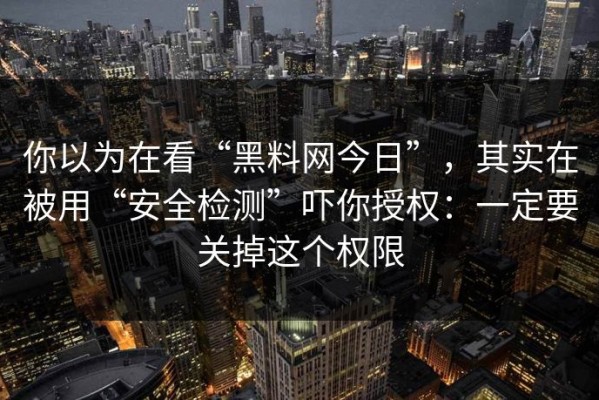 你以为在看“黑料网今日”，其实在被用“安全检测”吓你授权：一定要关掉这个权限
