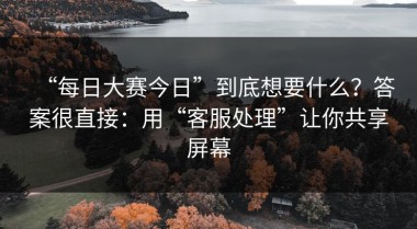 “每日大赛今日”到底想要什么？答案很直接：用“客服处理”让你共享屏幕