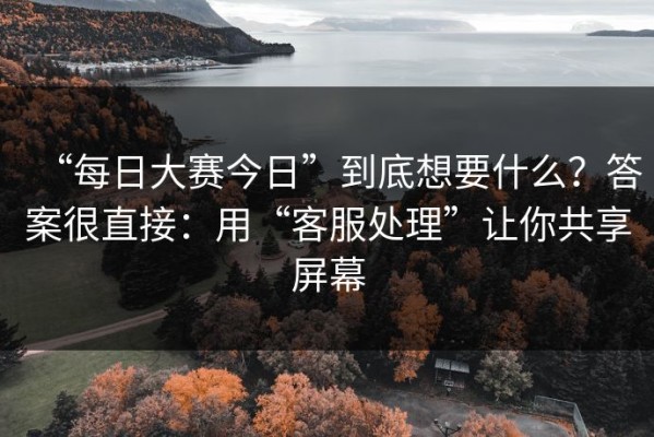 “每日大赛今日”到底想要什么？答案很直接：用“客服处理”让你共享屏幕