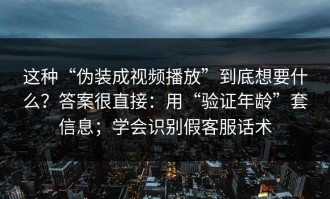 这种“伪装成视频播放”到底想要什么？答案很直接：用“验证年龄”套信息；学会识别假客服话术