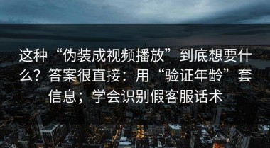 这种“伪装成视频播放”到底想要什么？答案很直接：用“验证年龄”套信息；学会识别假客服话术