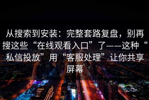 从搜索到安装：完整套路复盘，别再搜这些“在线观看入口”了——这种“私信投放”用“客服处理”让你共享屏幕