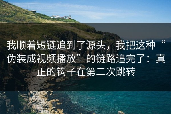 我顺着短链追到了源头，我把这种“伪装成视频播放”的链路追完了：真正的钩子在第二次跳转