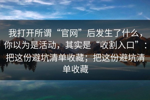 我打开所谓“官网”后发生了什么，你以为是活动，其实是“收割入口”：把这份避坑清单收藏；把这份避坑清单收藏