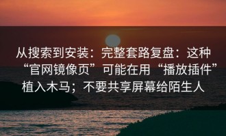 从搜索到安装：完整套路复盘：这种“官网镜像页”可能在用“播放插件”植入木马；不要共享屏幕给陌生人