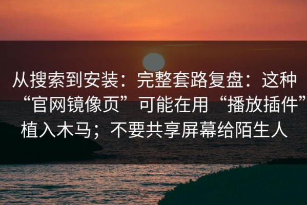 从搜索到安装：完整套路复盘：这种“官网镜像页”可能在用“播放插件”植入木马；不要共享屏幕给陌生人