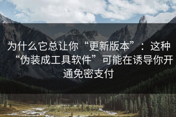 为什么它总让你“更新版本”：这种“伪装成工具软件”可能在诱导你开通免密支付