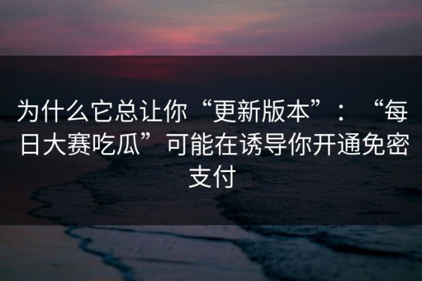 为什么它总让你“更新版本”：“每日大赛吃瓜”可能在诱导你开通免密支付
