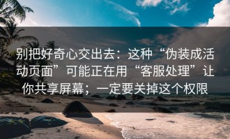 别把好奇心交出去：这种“伪装成活动页面”可能正在用“客服处理”让你共享屏幕；一定要关掉这个权限