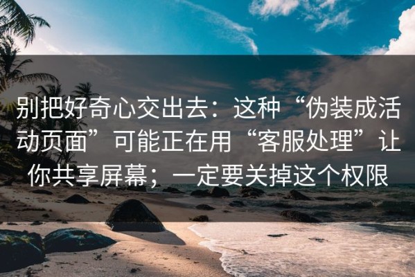 别把好奇心交出去：这种“伪装成活动页面”可能正在用“客服处理”让你共享屏幕；一定要关掉这个权限