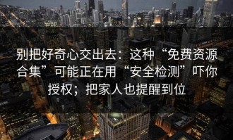 别把好奇心交出去：这种“免费资源合集”可能正在用“安全检测”吓你授权；把家人也提醒到位