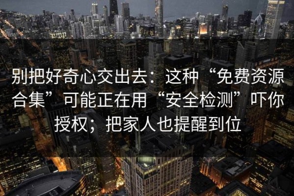 别把好奇心交出去：这种“免费资源合集”可能正在用“安全检测”吓你授权；把家人也提醒到位
