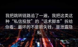 我把跳转链路追了一遍，我把这类这种“私信投放”的“话术脚本”拆给你看：最坏的不是损失钱，是泄露隐私