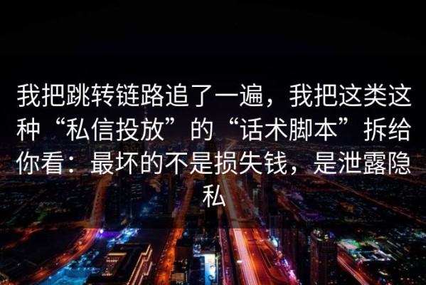 我把跳转链路追了一遍，我把这类这种“私信投放”的“话术脚本”拆给你看：最坏的不是损失钱，是泄露隐私