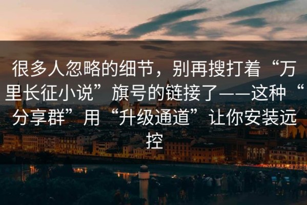 很多人忽略的细节，别再搜打着“万里长征小说”旗号的链接了——这种“分享群”用“升级通道”让你安装远控