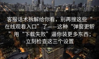 客服话术拆解给你看，别再搜这些“在线观看入口”了——这种“弹窗更新”用“下载失败”逼你装更多东西；立刻检查这三个设置