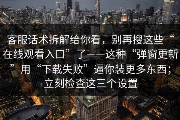 客服话术拆解给你看，别再搜这些“在线观看入口”了——这种“弹窗更新”用“下载失败”逼你装更多东西；立刻检查这三个设置