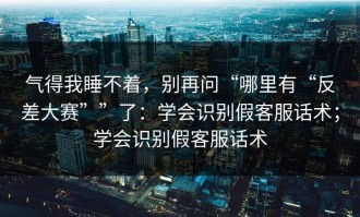 气得我睡不着，别再问“哪里有“反差大赛””了：学会识别假客服话术；学会识别假客服话术