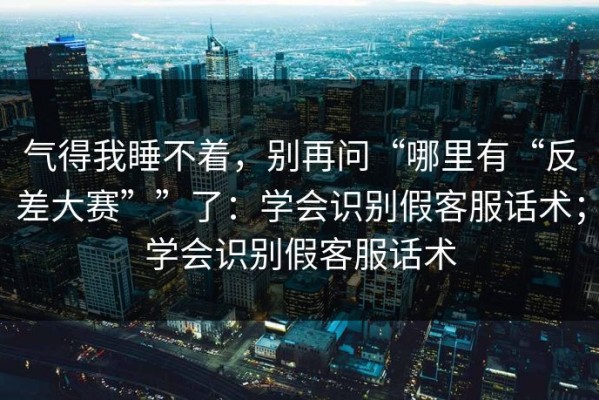 气得我睡不着，别再问“哪里有“反差大赛””了：学会识别假客服话术；学会识别假客服话术
