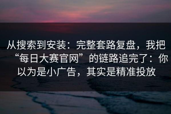 从搜索到安装：完整套路复盘，我把“每日大赛官网”的链路追完了：你以为是小广告，其实是精准投放