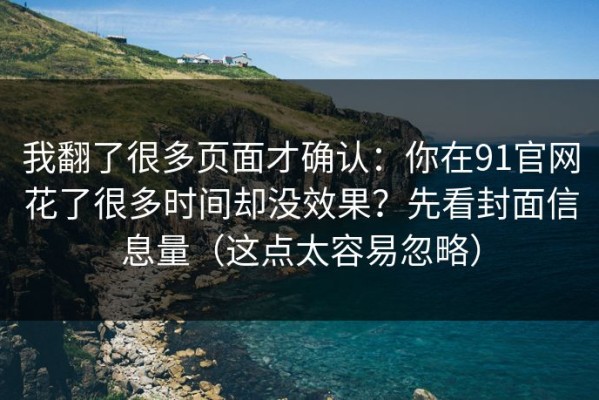 我翻了很多页面才确认：你在91官网花了很多时间却没效果？先看封面信息量（这点太容易忽略）