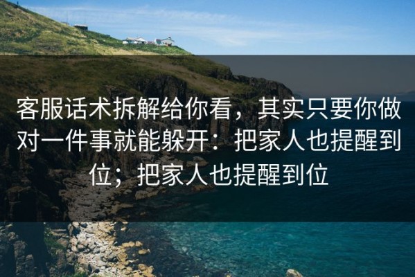 客服话术拆解给你看，其实只要你做对一件事就能躲开：把家人也提醒到位；把家人也提醒到位