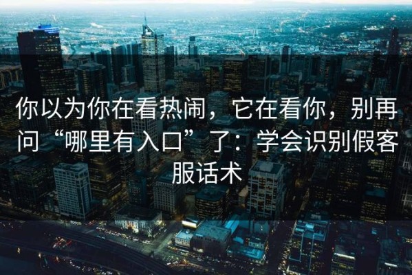 你以为你在看热闹，它在看你，别再问“哪里有入口”了：学会识别假客服话术