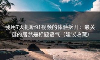 我用7天把新91视频的体验拆开：最关键的居然是标题语气（建议收藏）
