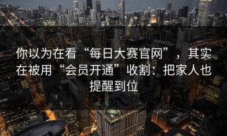 你以为在看“每日大赛官网”，其实在被用“会员开通”收割：把家人也提醒到位