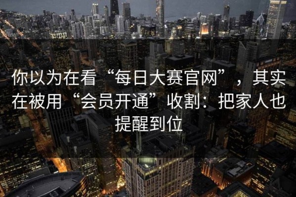 你以为在看“每日大赛官网”，其实在被用“会员开通”收割：把家人也提醒到位