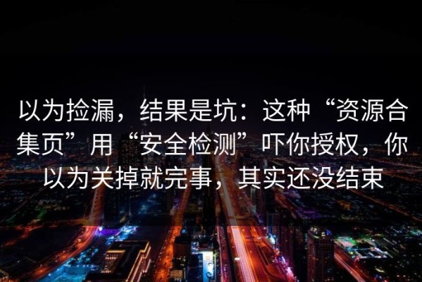 以为捡漏，结果是坑：这种“资源合集页”用“安全检测”吓你授权，你以为关掉就完事，其实还没结束