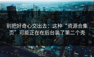 别把好奇心交出去：这种“资源合集页”可能正在在后台装了第二个壳