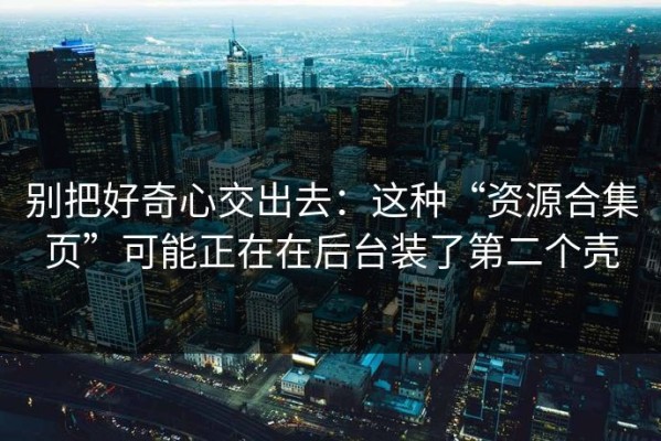 别把好奇心交出去：这种“资源合集页”可能正在在后台装了第二个壳