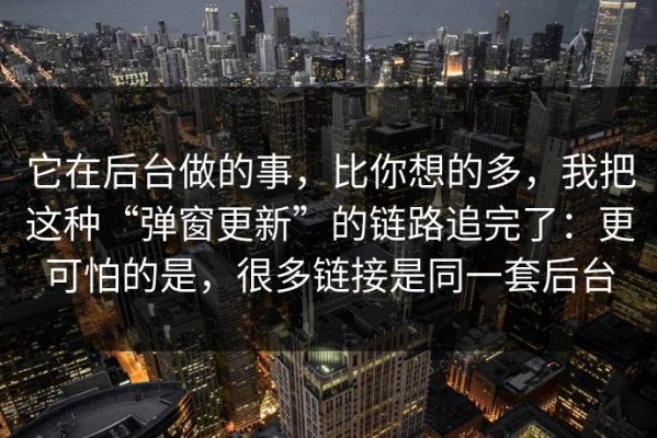 它在后台做的事，比你想的多，我把这种“弹窗更新”的链路追完了：更可怕的是，很多链接是同一套后台