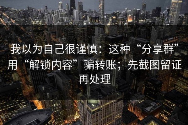 我以为自己很谨慎：这种“分享群”用“解锁内容”骗转账；先截图留证再处理