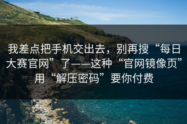 我差点把手机交出去，别再搜“每日大赛官网”了——这种“官网镜像页”用“解压密码”要你付费