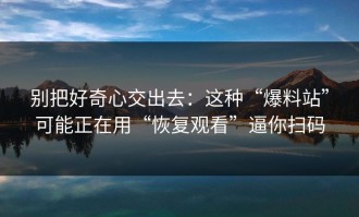 别把好奇心交出去：这种“爆料站”可能正在用“恢复观看”逼你扫码