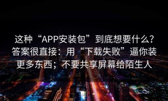这种“APP安装包”到底想要什么？答案很直接：用“下载失败”逼你装更多东西；不要共享屏幕给陌生人