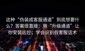 这种“伪装成客服通道”到底想要什么？答案很直接：用“升级通道”让你安装远控；学会识别假客服话术