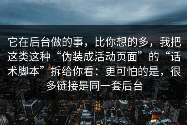 它在后台做的事，比你想的多，我把这类这种“伪装成活动页面”的“话术脚本”拆给你看：更可怕的是，很多链接是同一套后台