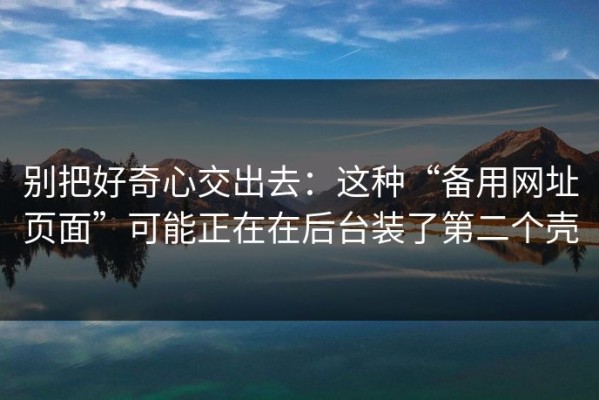 别把好奇心交出去：这种“备用网址页面”可能正在在后台装了第二个壳