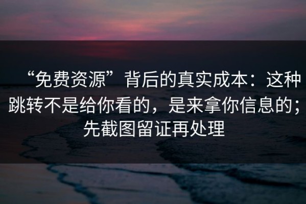 “免费资源”背后的真实成本：这种跳转不是给你看的，是来拿你信息的；先截图留证再处理