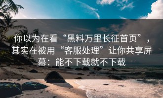 你以为在看“黑料万里长征首页”，其实在被用“客服处理”让你共享屏幕：能不下载就不下载