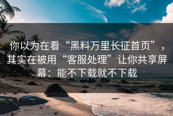 你以为在看“黑料万里长征首页”，其实在被用“客服处理”让你共享屏幕：能不下载就不下载