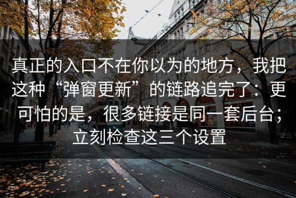真正的入口不在你以为的地方，我把这种“弹窗更新”的链路追完了：更可怕的是，很多链接是同一套后台；立刻检查这三个设置