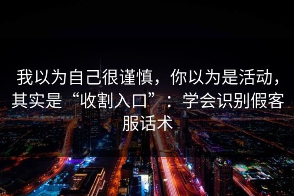 我以为自己很谨慎，你以为是活动，其实是“收割入口”：学会识别假客服话术