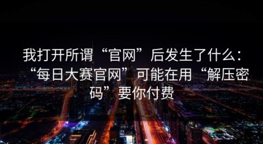 我打开所谓“官网”后发生了什么：“每日大赛官网”可能在用“解压密码”要你付费