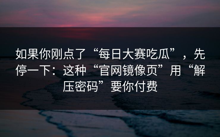 如果你刚点了“每日大赛吃瓜”，先停一下：这种“官网镜像页”用“解压密码”要你付费