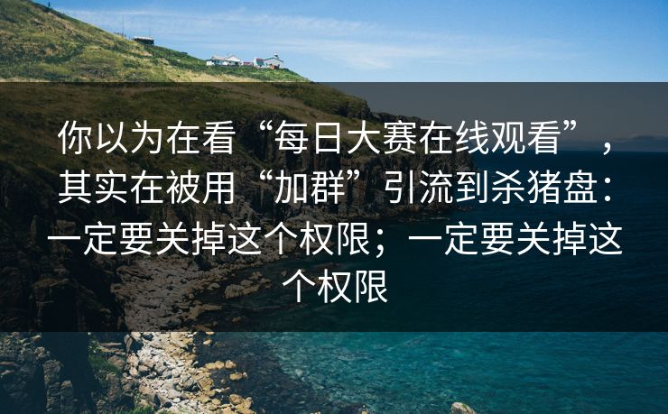 你以为在看“每日大赛在线观看”，其实在被用“加群”引流到杀猪盘：一定要关掉这个权限；一定要关掉这个权限