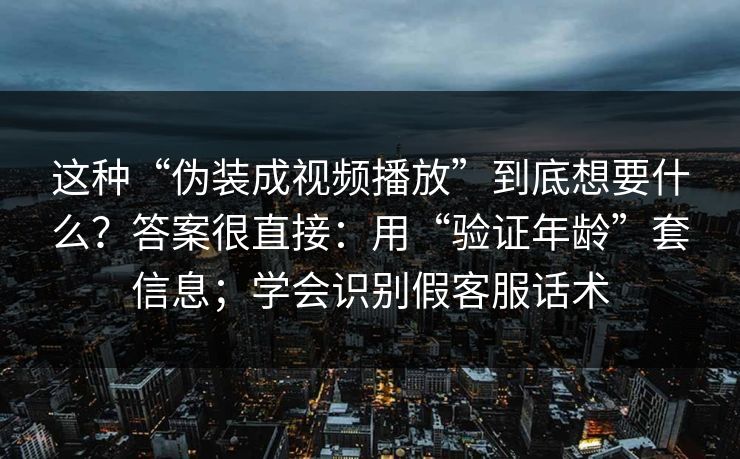 这种“伪装成视频播放”到底想要什么?答案很直接:用“验证年龄”套信息;学会识别假客服话术 这种“伪装成视频播放”到底想要什么?答案很直接:用“验证年龄”套信息;学会识别假客服话术
